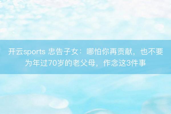 开云sports 忠告子女：哪怕你再贡献，也不要为年过70岁的老父母，作念这3件事