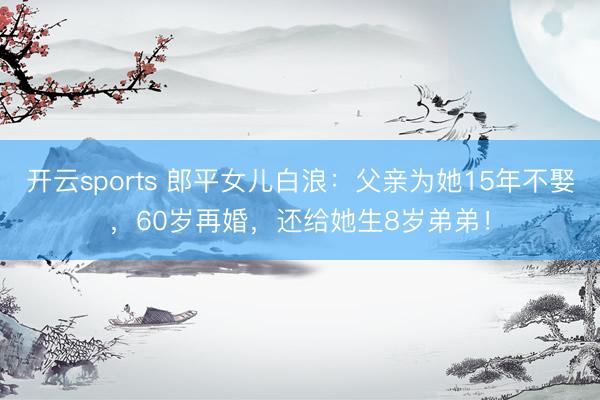 开云sports 郎平女儿白浪：父亲为她15年不娶，60岁再婚，还给她生8岁弟弟！