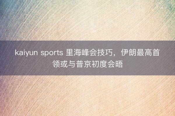 kaiyun sports 里海峰会技巧，伊朗最高首领或与普京初度会晤