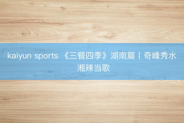 kaiyun sports 《三餐四季》湖南篇丨奇峰秀水 湘辣当歌