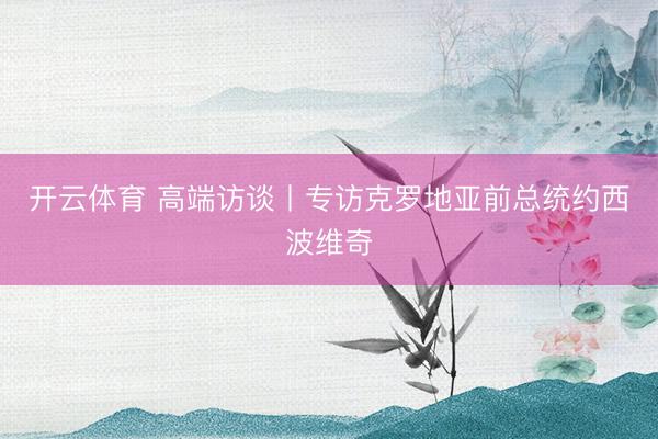 开云体育 高端访谈丨专访克罗地亚前总统约西波维奇