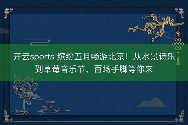 开云sports 缤纷五月畅游北京！从水景诗乐到草莓音乐节，百场手脚等你来