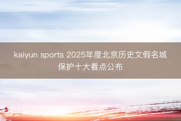 kaiyun sports 2025年度北京历史文假名城保护十大看点公布